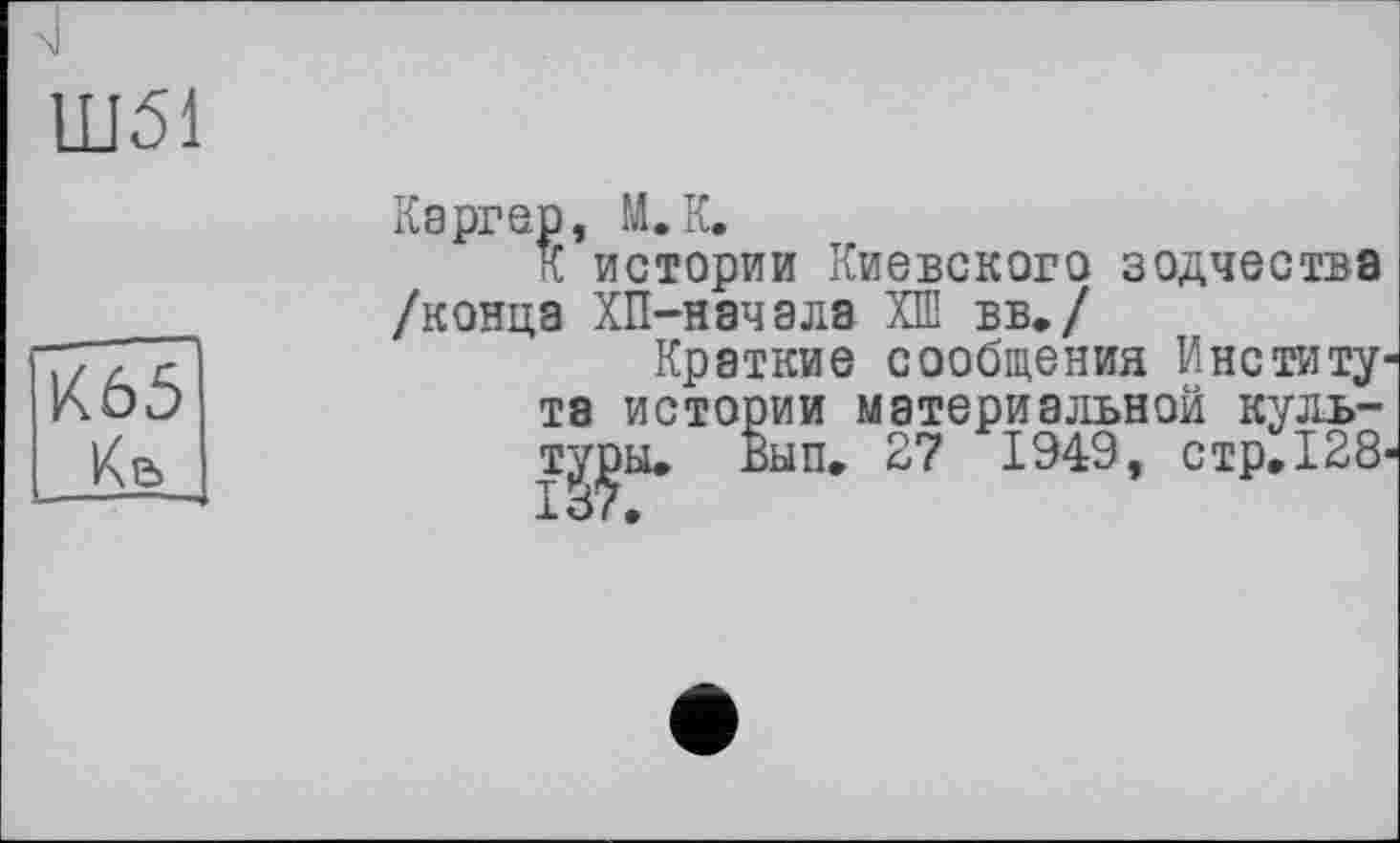 ﻿4
Ш51
К65 Кв
Каргер, М.К.
К истории Киевского зодчества /конца ХП-начала ХШ вв./
Краткие сообщения Института истории материальной культуры. Вып. 27 1949, стр. 128-